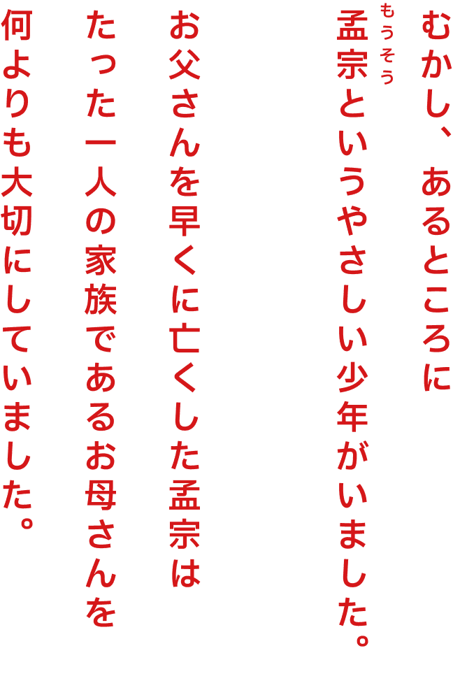むかし、あるところに孟宗というやさしい少年がいました。お父さんを早くに亡くした孟宗はたった一人の家族であるお母さんを何よりも大切にしていました。