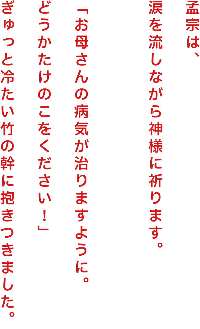 孟宗は、涙を流しながら神様に祈ります。「お母さんの病気が治りますように。どうかたけのこをください！」ぎゅっと冷たい竹の幹に抱きつきました。